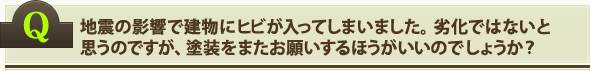 地震の影響で建物にヒビが入ってしまいました。劣化ではないと思うのですが、塗装をまたお願いするほうがいいのでしょうか？