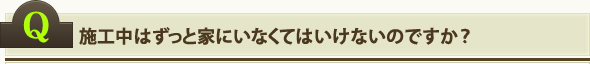 施工中はずっと家にいなくてはいけないのですか？