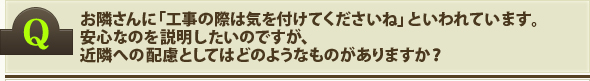 お隣さんに「工事の際は気を付けてくださいね」といわれています。安心なのを説明したいのですが、近隣への配慮としてはどのようなものがありますか？