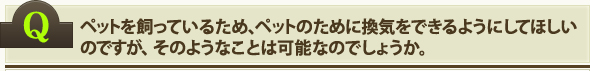 ペットを飼っているため、ペットのために換気をできるようにしてほしいのですが、そのようなことは可能なのでしょうか。