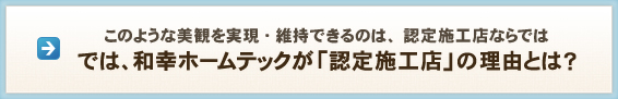 このような美観を実現・維持できるのは、認定施工店ならでは では、和幸ホームテックが「認定施工店」の理由とは？